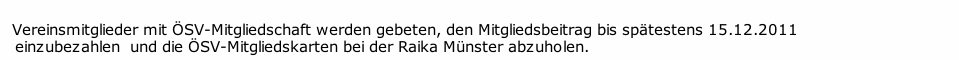   
  Vereinsmitglieder mit ÖSV-Mitgliedschaft werden gebeten, den Mitgliedsbeitrag bis spätestens 15.12.2011  
 	 einzubezahlen  und die ÖSV-Mitgliedskarten bei der Raika Münster abzuholen. 

